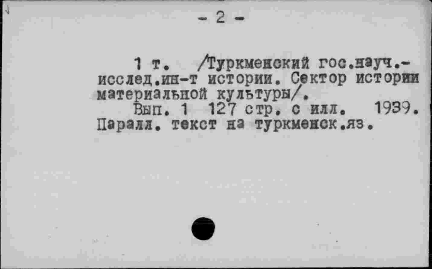 ﻿1 т. /Туркменский гос.науч,-исслед.ин-т истории. Сектор истории материальной культуры/.
Вып. 1 127 стр. с илл. 1939. Парэлл. текст на туркменок.яз.